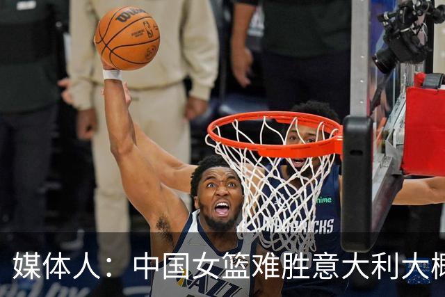 媒体人：中国女篮难胜意大利大概率第三 对阵C组头名基本也无望